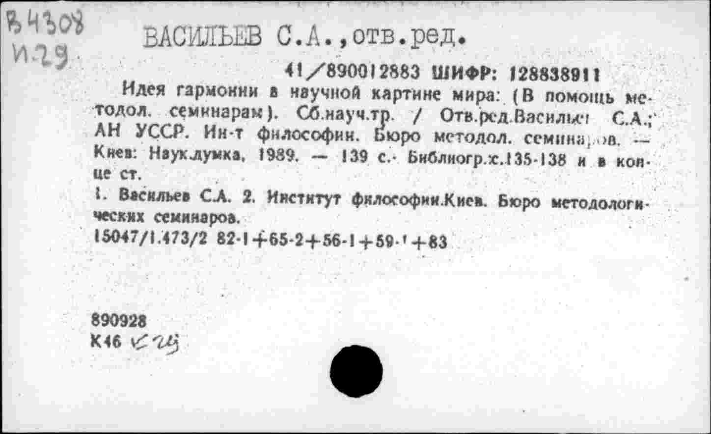 ﻿и.гэ
ВАСИЛЬЕВ С.А.»отв.ред.
41/890012883 ШИФР: 128838911
Идея гармонии в научной картине мира: (В помощь ме-тодол. семинарам). Сб.науч.тр. / Отв.ред Василич С.А.;' АН УССР. Ин-т философии. Бюро методол. семина; >а. — Киев: Науклумка, 1989. ~ 139 с,- Библногр.х.135-138 н в конце ст.
1. Васильев СЛ. 2. Институт философии.Киси. Бюро методологических семинаров.
15047/1.473/2 82-1 +65-2+56-1 +59-' +83
890928 К46